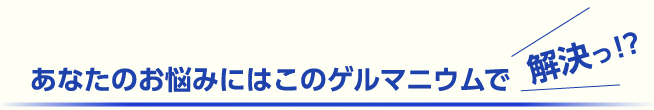 あなたのお悩みにはこのゲルマニウムで解決っ！